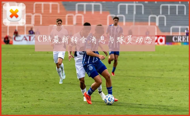 CBA最新转会消息与球员动态