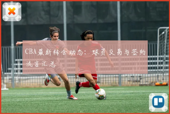 CBA最新转会动态:球员交易与签约流言汇总