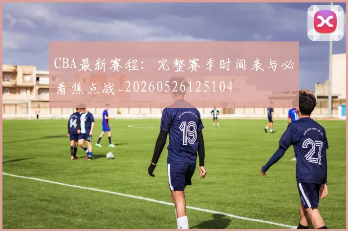 CBA最新赛程:完整赛季时间表与必看焦点战_20260526125104