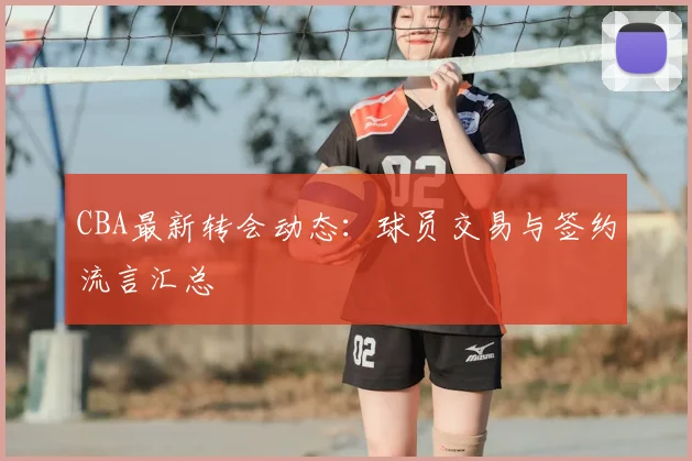 CBA最新转会动态：球员交易与签约流言汇总